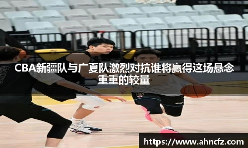 CBA新疆队与广夏队激烈对抗谁将赢得这场悬念重重的较量
